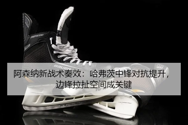阿森纳新战术奏效：哈弗茨中锋对抗提升，边锋拉扯空间成关键